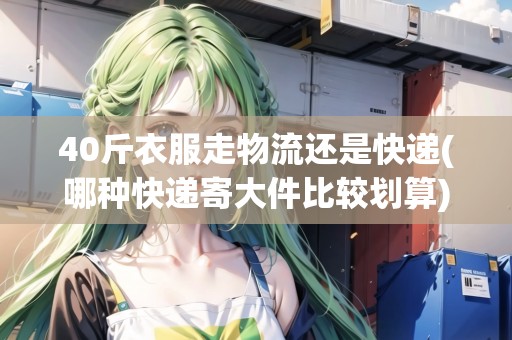 40斤衣服走物流還是快遞(哪種快遞寄大件比較劃算)