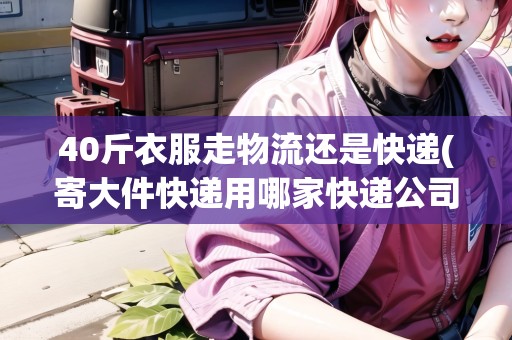 40斤衣服走物流還是快遞(寄大件快遞用哪家快遞公司便宜點)