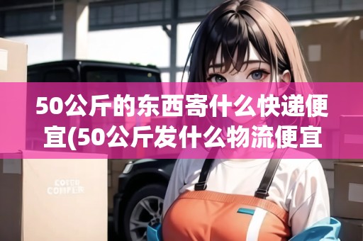 50公斤的東西寄什么快遞便宜(50公斤發(fā)什么物流便宜跨省)