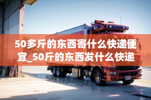 50多斤的東西寄什么快遞便宜_50斤的東西發(fā)什么快遞便宜_快遞集結(jié)地