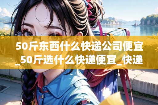 50斤東西什么快遞公司便宜_50斤選什么快遞便宜_快遞集結(jié)地