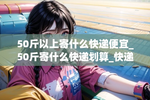 50斤以上寄什么快遞便宜_50斤寄什么快遞劃算_快遞集結(jié)地