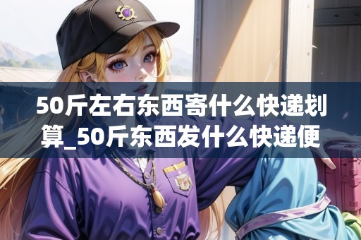 50斤左右東西寄什么快遞劃算_50斤東西發(fā)什么快遞便宜_快遞集結(jié)地 50斤左右東西寄什么快遞劃算_50斤東西發(fā)什么快遞便宜_快遞集結(jié)地