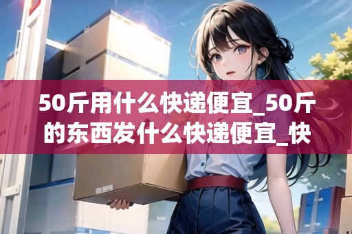 50斤用什么快遞便宜_50斤的東西發(fā)什么快遞便宜_快遞集結地