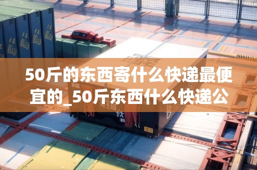 50斤的東西寄什么快遞最便宜的_50斤東西什么快遞公司便宜_快遞集結(jié)地