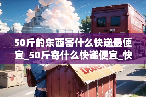 50斤的東西寄什么快遞最便宜_50斤寄什么快遞便宜_快遞集結地