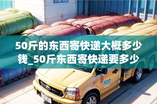 50斤的東西寄快遞大概多少錢_50斤東西寄快遞要多少錢_快遞集結(jié)地