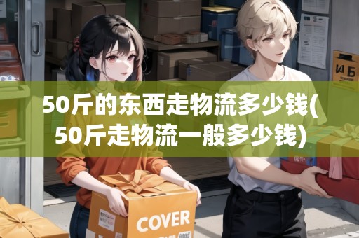 50斤的東西走物流多少錢(50斤走物流一般多少錢)