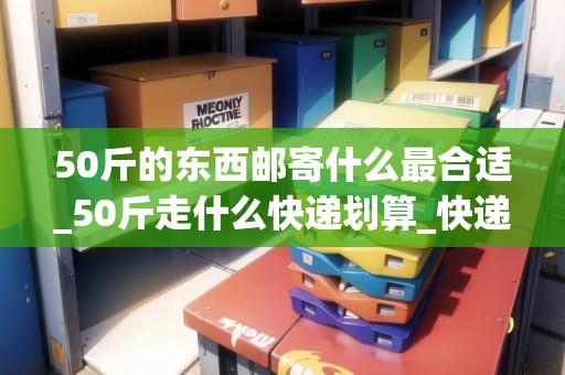 50斤的東西郵寄什么最合適_50斤走什么快遞劃算_快遞集結(jié)地