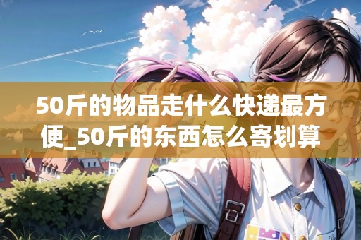 50斤的物品走什么快遞最方便_50斤的東西怎么寄劃算_快遞集結(jié)地