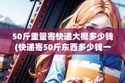 50斤重量寄快遞大概多少錢(快遞寄50斤東西多少錢一公斤)