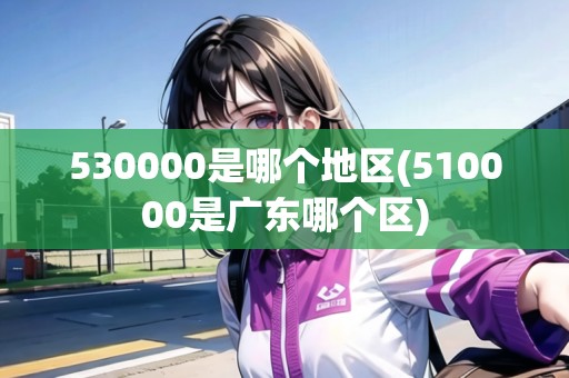 530000是哪個地區(qū)(510000是廣東哪個區(qū))
