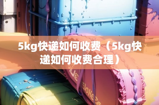 5kg快遞如何收費（5kg快遞如何收費合理）
