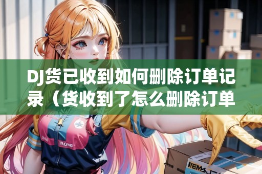 DJ貨已收到如何刪除訂單記錄(貨收到了怎么刪除訂單) DJ貨已收到如何刪除訂單記錄(貨收到了怎么刪除訂單)