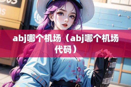 abj哪個(gè)機(jī)場(chǎng)（abj哪個(gè)機(jī)場(chǎng)代碼）