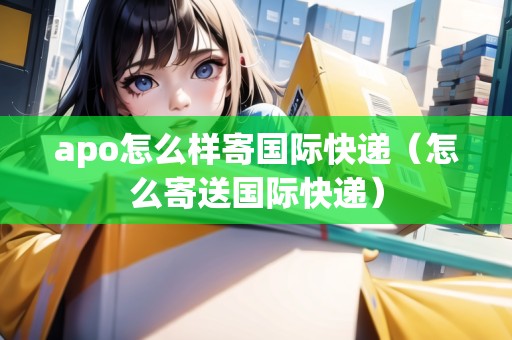 apo怎么樣寄國際快遞（怎么寄送國際快遞）
