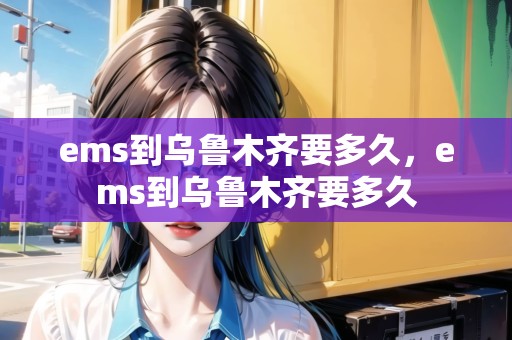 ems到烏魯木齊要多久，ems到烏魯木齊要多久