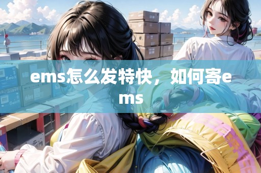 ems怎么發(fā)特快，如何寄ems