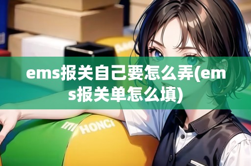 ems報關(guān)自己要怎么弄(ems報關(guān)單怎么填)