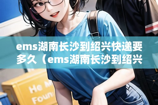 ems湖南長(zhǎng)沙到紹興快遞要多久(ems湖南長(zhǎng)沙到紹興快遞要多久能到) ems湖南長(zhǎng)沙到紹興快遞要多久(ems湖南長(zhǎng)沙到紹興快遞要多久能到)