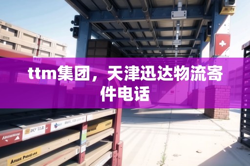 ttm集團(tuán)，天津迅達(dá)物流寄件電話